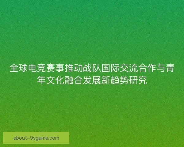 全球电竞赛事推动战队国际交流合作与青年文化融合发展新趋势研究