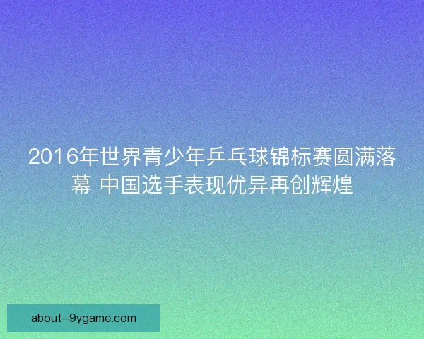 2016年世界青少年乒乓球锦标赛圆满落幕 中国选手表现优异再创辉煌