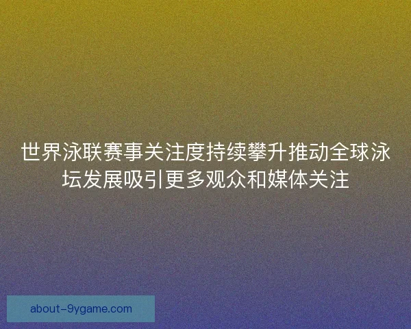 世界泳联赛事关注度持续攀升推动全球泳坛发展吸引更多观众和媒体关注
